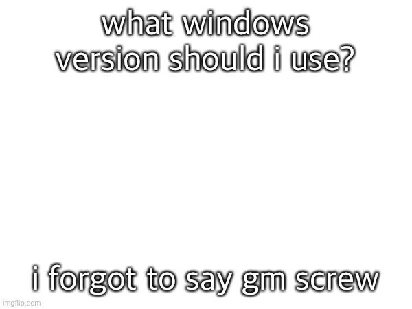 what windows version should i use? i forgot to say gm screw | made w/ Imgflip meme maker