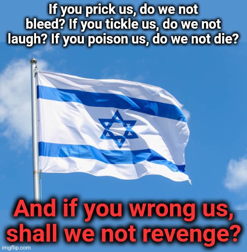 I stand with those wronged by terrorists | If you prick us, do we not bleed? If you tickle us, do we not laugh? If you poison us, do we not die? And if you wrong us,
shall we not revenge? | image tagged in memes,israel,war | made w/ Imgflip meme maker