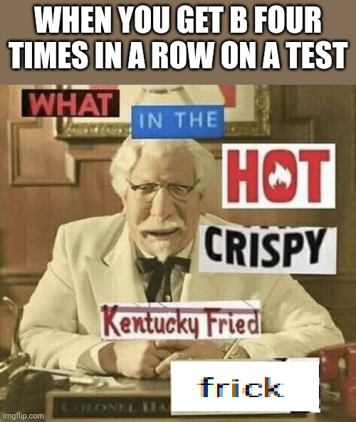 what in the hot crispy kentucky fried frick | WHEN YOU GET B FOUR TIMES IN A ROW ON A TEST | image tagged in what in the hot crispy kentucky fried frick | made w/ Imgflip meme maker