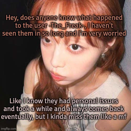 Somebody pls tell me if they know- | Hey, does anyone know what happened to the user -The_Freak-, I haven't seen them in so long and I'm very worried; Like I know they had personal issues and took a while and always comes back eventually, but I kinda miss them like a mf | image tagged in gay,roleplaying | made w/ Imgflip meme maker