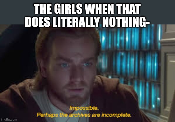 Impossible perhaps the archives are incomplete | THE GIRLS WHEN THAT DOES LITERALLY NOTHING- | image tagged in impossible perhaps the archives are incomplete | made w/ Imgflip meme maker