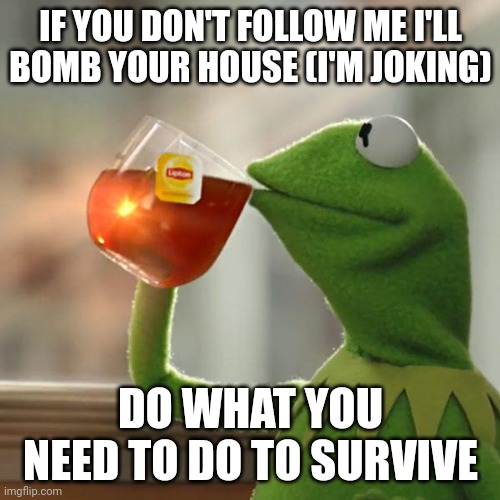 But That's None Of My Business | IF YOU DON'T FOLLOW ME I'LL BOMB YOUR HOUSE (I'M JOKING); DO WHAT YOU NEED TO DO TO SURVIVE | image tagged in memes,but that's none of my business,kermit the frog | made w/ Imgflip meme maker