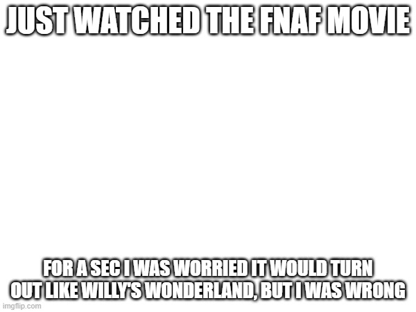 Hey everyone, just watched the fnaf movie | JUST WATCHED THE FNAF MOVIE; FOR A SEC I WAS WORRIED IT WOULD TURN OUT LIKE WILLY'S WONDERLAND, BUT I WAS WRONG | made w/ Imgflip meme maker