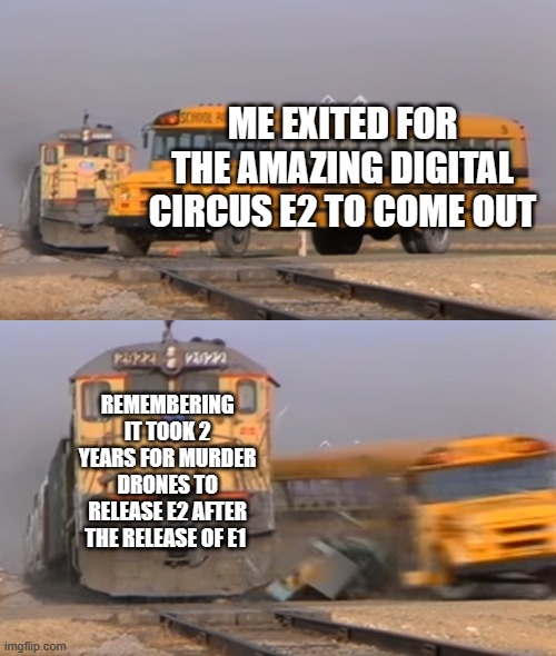 why are they like this | ME EXITED FOR THE AMAZING DIGITAL CIRCUS E2 TO COME OUT; REMEMBERING IT TOOK 2 YEARS FOR MURDER DRONES TO RELEASE E2 AFTER THE RELEASE OF E1 | image tagged in a train hitting a school bus,the amazing digital circus | made w/ Imgflip meme maker
