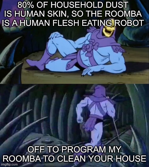 Flesh eating bots | 80% OF HOUSEHOLD DUST IS HUMAN SKIN, SO THE ROOMBA IS A HUMAN FLESH EATING ROBOT; OFF TO PROGRAM MY ROOMBA TO CLEAN YOUR HOUSE | image tagged in skeletor disturbing facts,bots,robots,cannibal,human | made w/ Imgflip meme maker