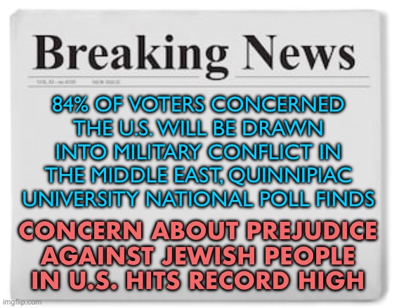 Quinnipiac Poll | 84% OF VOTERS CONCERNED THE U.S. WILL BE DRAWN INTO MILITARY CONFLICT IN THE MIDDLE EAST, QUINNIPIAC UNIVERSITY NATIONAL POLL FINDS; CONCERN ABOUT PREJUDICE AGAINST JEWISH PEOPLE IN U.S. HITS RECORD HIGH | image tagged in breaking news,polls,news,jews,anti-semitism,anti-semite and a racist | made w/ Imgflip meme maker