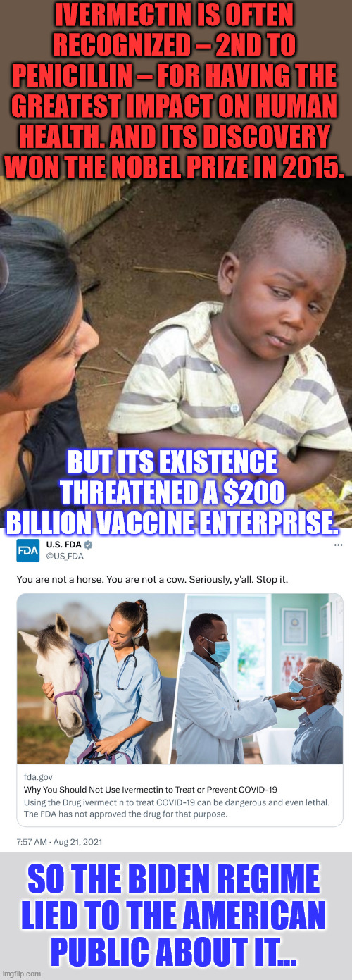 Ivermectin - FDA-approved for human use since 1996. They lied to Americans to protect a 200 BILLION vaccine industry. | IVERMECTIN IS OFTEN RECOGNIZED – 2ND TO PENICILLIN – FOR HAVING THE GREATEST IMPACT ON HUMAN HEALTH. AND ITS DISCOVERY WON THE NOBEL PRIZE IN 2015. BUT ITS EXISTENCE THREATENED A $200 BILLION VACCINE ENTERPRISE. SO THE BIDEN REGIME LIED TO THE AMERICAN PUBLIC ABOUT IT... | image tagged in memes,third world skeptical kid,mainstream media,lies,greedy,big pharma | made w/ Imgflip meme maker