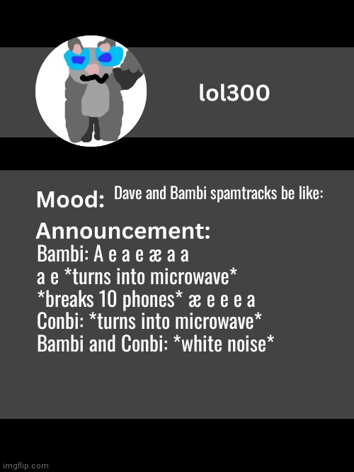 Lol300 announcement template v4 | Dave and Bambi spamtracks be like:; Bambi: A e a e æ a a a e *turns into microwave* *breaks 10 phones* æ e e e a
Conbi: *turns into microwave*
Bambi and Conbi: *white noise* | image tagged in lol300 announcement template v4 thanks conehead | made w/ Imgflip meme maker