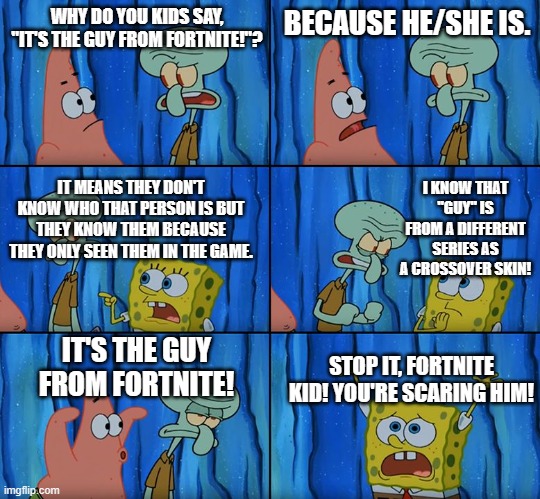 where was the first "It's the guy from Fortnite" started? | WHY DO YOU KIDS SAY, "IT'S THE GUY FROM FORTNITE!"? BECAUSE HE/SHE IS. I KNOW THAT "GUY" IS FROM A DIFFERENT SERIES AS A CROSSOVER SKIN! IT MEANS THEY DON'T KNOW WHO THAT PERSON IS BUT THEY KNOW THEM BECAUSE THEY ONLY SEEN THEM IN THE GAME. IT'S THE GUY FROM FORTNITE! STOP IT, FORTNITE KID! YOU'RE SCARING HIM! | image tagged in stop it patrick you're scaring him,fortnite meme | made w/ Imgflip meme maker