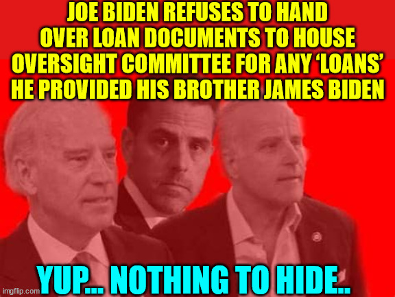 Biden Crime Family... | JOE BIDEN REFUSES TO HAND OVER LOAN DOCUMENTS TO HOUSE OVERSIGHT COMMITTEE FOR ANY ‘LOANS’ HE PROVIDED HIS BROTHER JAMES BIDEN; YUP... NOTHING TO HIDE.. | image tagged in biden,crime,family | made w/ Imgflip meme maker