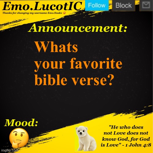 Mine is: “He who does not Love does not know God, for God is Love.” - 1 John 4:8 | Whats your favorite bible verse? 🤔 | image tagged in emo lucotic announcement template | made w/ Imgflip meme maker