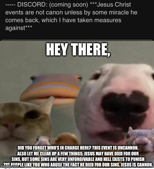 You can’t just make a character uncannon for no reason. Also, I gotta add: any response to this is uncannon and you gotta accept | HEY THERE, DID YOU FORGET WHO’S IN CHARGE HERE? THIS EVENT IS UNCANNON. ALSO LET ME CLEAR UP A FEW THINGS: JESUS MAY HAVE DIED FOR OUR SINS, BUT SOME SINS ARE VERY UNFORGIVABLE AND HELL EXISTS TO PUNISH THE PEOPLE LIKE YOU WHO ABUSE THE FACT HE DIED FOR OUR SINS. JESUS IS CANNON. | made w/ Imgflip meme maker