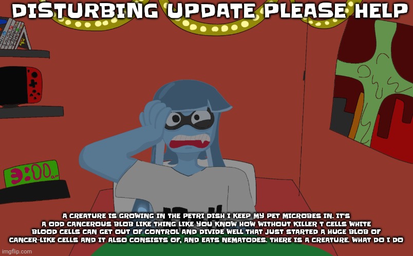 Help... | DISTURBING UPDATE PLEASE HELP; A CREATURE IS GROWING IN THE PETRI DISH I KEEP MY PET MICROBES IN. IT'S A ODD CANCEROUS BLOB LIKE THING LIKE YOU KNOW HOW WITHOUT KILLER T CELLS WHITE BLOOD CELLS CAN GET OUT OF CONTROL AND DIVIDE WELL THAT JUST STARTED A HUGE BLOB OF CANCER-LIKE CELLS AND IT ALSO CONSISTS OF, AND EATS NEMATODES. THERE IS A CREATURE. WHAT DO I DO | image tagged in skatez insomnia | made w/ Imgflip meme maker