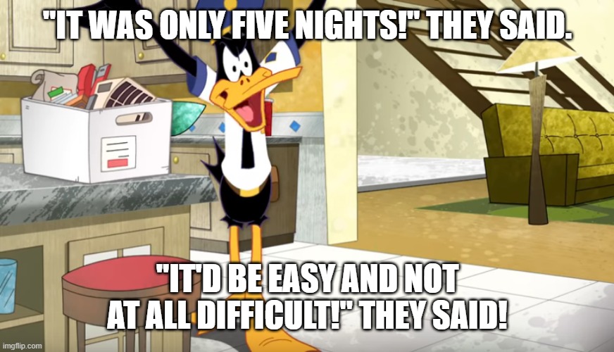 Daffy at the end of FNaF | "IT WAS ONLY FIVE NIGHTS!" THEY SAID. "IT'D BE EASY AND NOT AT ALL DIFFICULT!" THEY SAID! | image tagged in five nights at freddys,fnaf,looney tunes,daffy duck,fnaf security breach,fnaf 2 | made w/ Imgflip meme maker