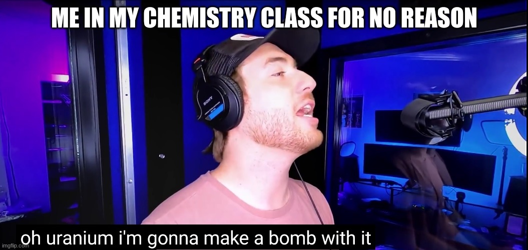 Oh uranium I'm going to make a bomb with it | ME IN MY CHEMISTRY CLASS FOR NO REASON | image tagged in oh uranium i'm going to make a bomb with it | made w/ Imgflip meme maker