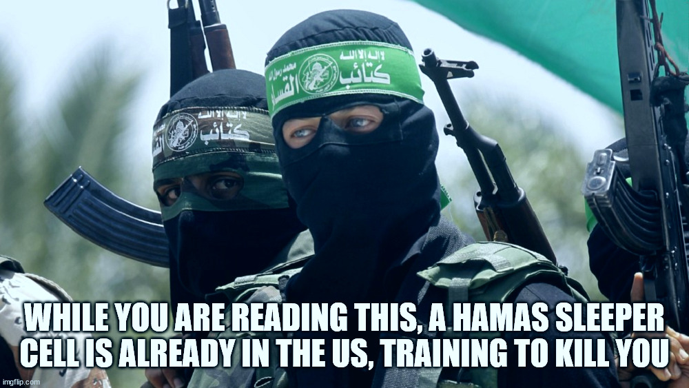 Get Ready! | WHILE YOU ARE READING THIS, A HAMAS SLEEPER CELL IS ALREADY IN THE US, TRAINING TO KILL YOU | image tagged in hamas,terrorism,war,gaza,israel | made w/ Imgflip meme maker