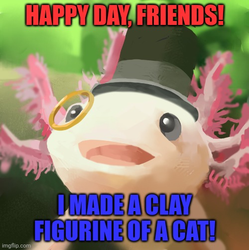 Dapper Axolotl | HAPPY DAY, FRIENDS! I MADE A CLAY FIGURINE OF A CAT! | image tagged in dapper axolotl | made w/ Imgflip meme maker
