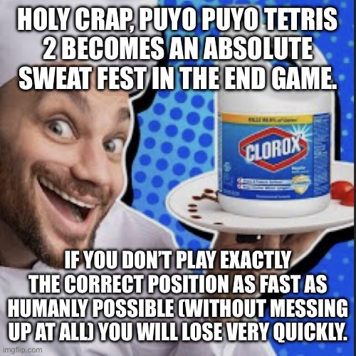 Chef serving clorox | HOLY CRAP, PUYO PUYO TETRIS
2 BECOMES AN ABSOLUTE SWEAT FEST IN THE END GAME. IF YOU DON’T PLAY EXACTLY THE CORRECT POSITION AS FAST AS HUMANLY POSSIBLE (WITHOUT MESSING UP AT ALL) YOU WILL LOSE VERY QUICKLY. | image tagged in chef serving clorox | made w/ Imgflip meme maker
