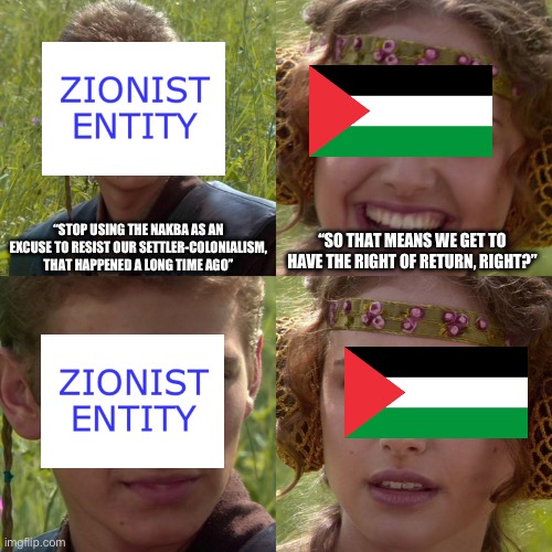 Zionists don’t want to let Palestinians return to their land because they support ethnic cleansing | “STOP USING THE NAKBA AS AN EXCUSE TO RESIST OUR SETTLER-COLONIALISM, THAT HAPPENED A LONG TIME AGO”; “SO THAT MEANS WE GET TO HAVE THE RIGHT OF RETURN, RIGHT?” | image tagged in anakin padme 4 panel | made w/ Imgflip meme maker