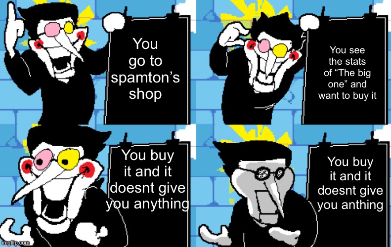 Has anyone experienced this? | You go to spamton’s shop; You see the stats of “The big one” and want to buy it; You buy it and it doesnt give you anything; You buy it and it doesnt give you anthing | image tagged in spamton,memes,funny,deltarune,relatable | made w/ Imgflip meme maker
