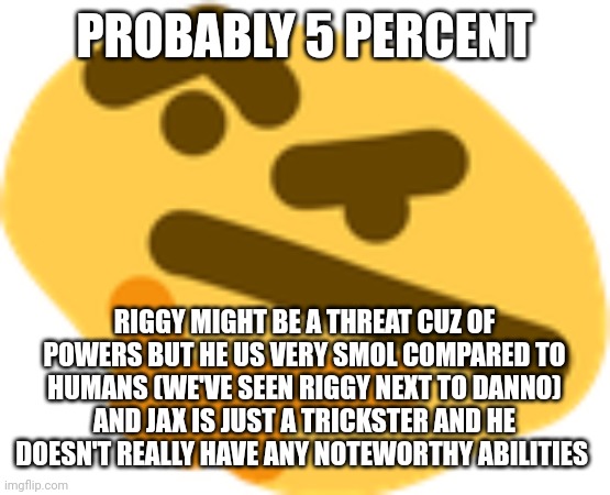 Thonking | PROBABLY 5 PERCENT RIGGY MIGHT BE A THREAT CUZ OF POWERS BUT HE US VERY SMOL COMPARED TO HUMANS (WE'VE SEEN RIGGY NEXT TO DANNO)
AND JAX IS  | image tagged in thonking | made w/ Imgflip meme maker