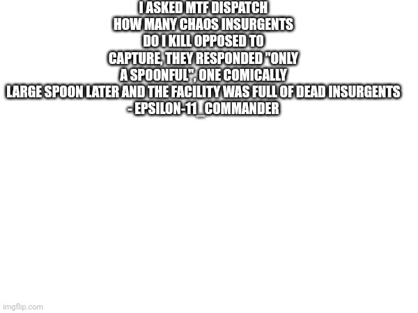 I ASKED MTF DISPATCH HOW MANY CHAOS INSURGENTS DO I KILL OPPOSED TO CAPTURE, THEY RESPONDED "ONLY A SPOONFUL", ONE COMICALLY LARGE SPOON LATER AND THE FACILITY WAS FULL OF DEAD INSURGENTS

- EPSILON-11_COMMANDER | made w/ Imgflip meme maker