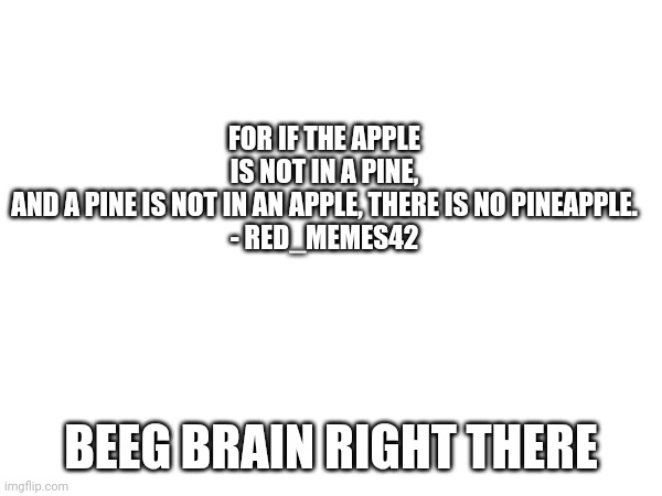 FOR IF THE APPLE IS NOT IN A PINE, AND A PINE IS NOT IN AN APPLE, THERE IS NO PINEAPPLE.

- RED_MEMES42; BEEG BRAIN RIGHT THERE | made w/ Imgflip meme maker