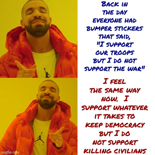 Confusing | Back in the day everyone had bumper stickers that said,
"I support our troops but I do not support the war"; I feel the same way now.  I support whatever it takes to keep democracy but I do not support killing civilians | image tagged in memes,drake hotline bling,war,war what is it good for,collateral damage,pray for world peace | made w/ Imgflip meme maker