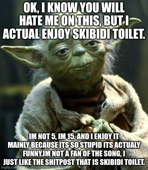 This could  potentionaly lower my vredibility by a lot | OK, I KNOW YOU WILL HATE ME ON THIS, BUT I ACTUAL ENJOY SKIBIDI TOILET. IM NOT 5, IM 15, AND I ENJOY IT MAINLY BECAUSE ITS SO STUPID ITS ACTUALY FUNNY.IM NOT A FAN OF THE SONG, I JUST LIKE THE SHITPOST THAT IS SKIBIDI TOILET. | image tagged in memes,star wars yoda | made w/ Imgflip meme maker