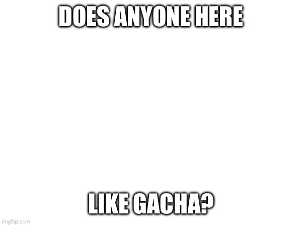 If it’s not cringe, ig | DOES ANYONE HERE; LIKE GACHA? | made w/ Imgflip meme maker