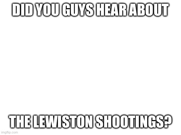 It was 2 hours from my house ._. | DID YOU GUYS HEAR ABOUT; THE LEWISTON SHOOTINGS? | made w/ Imgflip meme maker