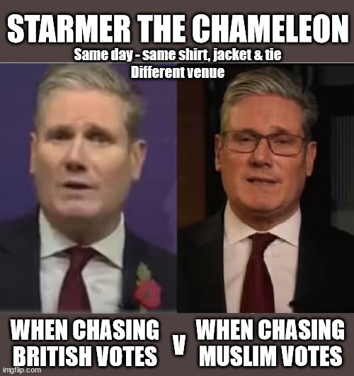 Starmer the Chameleon - careful with your vote | STARMER THE CHAMELEON; Same day - same shirt, jacket & tie
Different venue; VOTE LABOUR; Pro Palestinians; HAMAS IS FREE . . . Sir Blair Starmer Labour now stands with Israel; Has Starmer 'lost control'; Of the Labour Party? Starmers Labour Party "We stand with Israel"; Laura Kuenssberg; Sir Keir Starmer QC Tell the truth; Rachel Reeves Spells it out; It's Simple Believe Hamas are Terrorists or quit The Labour Party; Rachel Reeves; Party Members must believe Hamas are Terrorists - or leave !!! NAME & SHAME HAMAS SUPPORTERS WITHIN THE LABOUR PARTY; Party Members must believe Hamas are Terrorists !!! #Immigration #Starmerout #Labour #wearecorbyn #KeirStarmer #DianeAbbott #McDonnell #cultofcorbyn #labourisdead #labourracism #socialistsunday #nevervotelabour #socialistanyday #Antisemitism #Savile #SavileGate #Paedo #Worboys #GroomingGangs #Paedophile #IllegalImmigration #Immigrants #Invasion #StarmerResign #Starmeriswrong #SirSoftie #SirSofty #Blair #Steroids #Economy #Reeves #Rachel #RachelReeves #Hamas #Israel Palestine #Corbyn; Rachel Reeves; If you're a HAMAS sympathiser; YOU'RE NOT WELCOME IN THE LABOUR PARTY How many Hamas sympathisers are hiding within the Labour Party? If you don't like it... Get out of my Party ! ELIMINATED !!! Get a Grip !!! WHEN CHASING
MUSLIM VOTES; WHEN CHASING BRITISH VOTES; V | image tagged in starmer poppy,starmer israel hamas gaza palestine,illegal immigration,labourisdead,stop boats rwanda echr,labour muslim vote | made w/ Imgflip meme maker