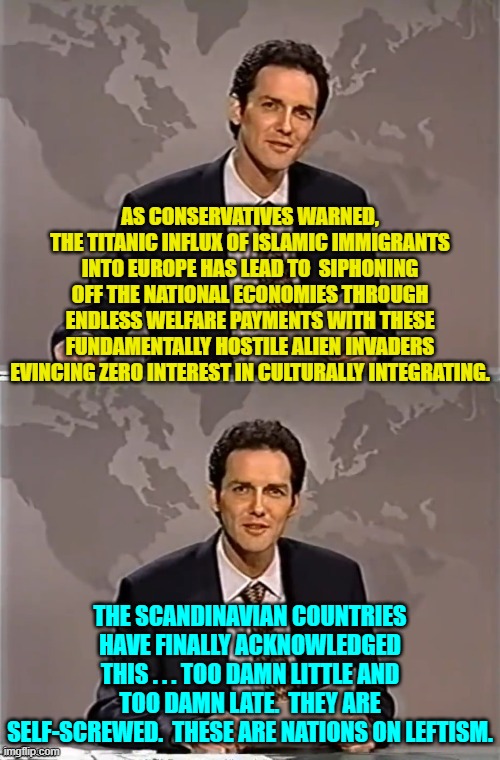 This happens when you allow a huge flood of people into your nation that hate you and your culture, | AS CONSERVATIVES WARNED, THE TITANIC INFLUX OF ISLAMIC IMMIGRANTS INTO EUROPE HAS LEAD TO  SIPHONING OFF THE NATIONAL ECONOMIES THROUGH ENDLESS WELFARE PAYMENTS WITH THESE FUNDAMENTALLY HOSTILE ALIEN INVADERS EVINCING ZERO INTEREST IN CULTURALLY INTEGRATING. THE SCANDINAVIAN COUNTRIES HAVE FINALLY ACKNOWLEDGED THIS . . . TOO DAMN LITTLE AND TOO DAMN LATE.  THEY ARE SELF-SCREWED.  THESE ARE NATIONS ON LEFTISM. | image tagged in it ain't rocket science people | made w/ Imgflip meme maker