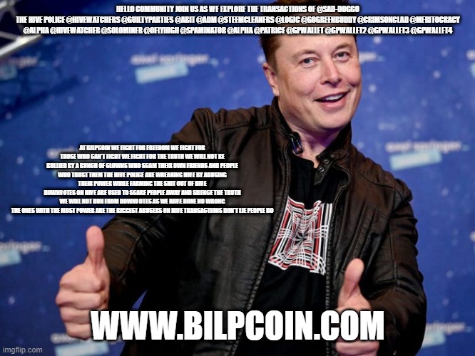 Elon Musk Nice | HELLO COMMUNITY JOIN US AS WE EXPLORE THE TRANSACTIONS OF @SAD-DOGGO
THE HIVE POLICE @HIVEWATCHERS @GUILTYPARTIES @ABIT @ADM @STEEMCLEANERS @LOGIC @GOGREENBUDDY @CRIMSONCLAD @MERITOCRACY @ALPHA @HIVEWATCHER @SOLOMINER @OFLYHIGH @SPAMINATOR @ALPHA @PATRICE @GPWALLET @GPWALLET2 @GPWALLET3 @GPWALLET4; AT BILPCOIN WE FIGHT FOR FREEDOM WE FIGHT FOR THOSE WHO CAN'T FIGHT WE FIGHT FOR THE TRUTH WE WILL NOT BE BULLIED BY A BUNCH OF CLOWNS WHO SCAM THEIR OWN FRIENDS AND PEOPLE WHO TRUST THEM THE HIVE POLICE ARE WREAKING HIVE BY ABUSING THEIR POWER WHILE FARMING THE SHIT OUT OF HIVE
DOWNVOTES ON HIVE ARE USED TO SCARE PEOPLE AWAY AND SILENCE THE TRUTH
WE WILL NOT RUN FROM DOWNVOTES AS WE HAVE DONE NO WRONG
THE ONES WITH THE MOST POWER ARE THE BIGGEST ABUSERS ON HIVE TRANSACTIONS DON'T LIE PEOPLE DO; WWW.BILPCOIN.COM | image tagged in elon musk nice | made w/ Imgflip meme maker