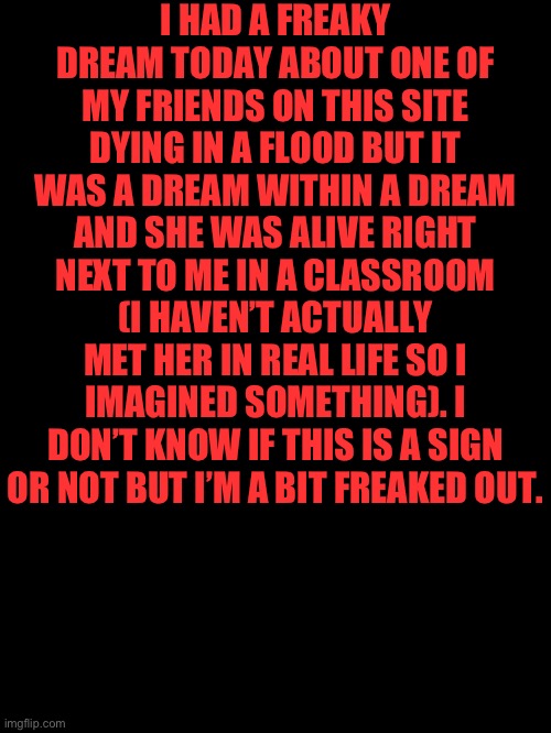 I HAD A FREAKY DREAM TODAY ABOUT ONE OF MY FRIENDS ON THIS SITE DYING IN A FLOOD BUT IT WAS A DREAM WITHIN A DREAM AND SHE WAS ALIVE RIGHT NEXT TO ME IN A CLASSROOM (I HAVEN’T ACTUALLY MET HER IN REAL LIFE SO I IMAGINED SOMETHING). I DON’T KNOW IF THIS IS A SIGN OR NOT BUT I’M A BIT FREAKED OUT. | made w/ Imgflip meme maker