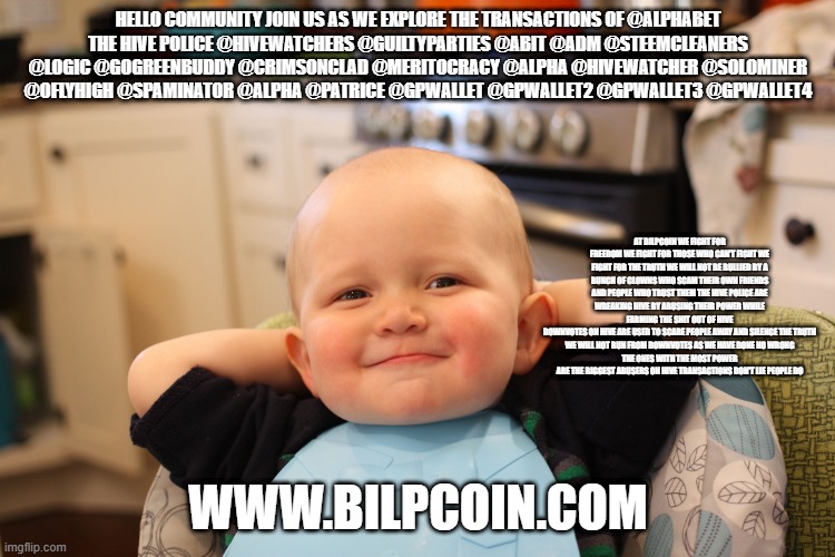 Baby Boss Relaxed Smug Content | HELLO COMMUNITY JOIN US AS WE EXPLORE THE TRANSACTIONS OF @ALPHABET
THE HIVE POLICE @HIVEWATCHERS @GUILTYPARTIES @ABIT @ADM @STEEMCLEANERS @LOGIC @GOGREENBUDDY @CRIMSONCLAD @MERITOCRACY @ALPHA @HIVEWATCHER @SOLOMINER @OFLYHIGH @SPAMINATOR @ALPHA @PATRICE @GPWALLET @GPWALLET2 @GPWALLET3 @GPWALLET4; AT BILPCOIN WE FIGHT FOR FREEDOM WE FIGHT FOR THOSE WHO CAN'T FIGHT WE FIGHT FOR THE TRUTH WE WILL NOT BE BULLIED BY A BUNCH OF CLOWNS WHO SCAM THEIR OWN FRIENDS AND PEOPLE WHO TRUST THEM THE HIVE POLICE ARE WREAKING HIVE BY ABUSING THEIR POWER WHILE FARMING THE SHIT OUT OF HIVE
DOWNVOTES ON HIVE ARE USED TO SCARE PEOPLE AWAY AND SILENCE THE TRUTH
WE WILL NOT RUN FROM DOWNVOTES AS WE HAVE DONE NO WRONG
THE ONES WITH THE MOST POWER ARE THE BIGGEST ABUSERS ON HIVE TRANSACTIONS DON'T LIE PEOPLE DO; WWW.BILPCOIN.COM | image tagged in baby boss relaxed smug content | made w/ Imgflip meme maker