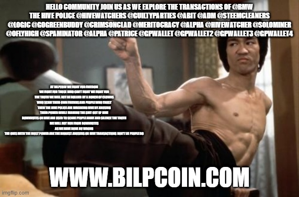 Bruce Lee strong | HELLO COMMUNITY JOIN US AS WE EXPLORE THE TRANSACTIONS OF @BMW
THE HIVE POLICE @HIVEWATCHERS @GUILTYPARTIES @ABIT @ADM @STEEMCLEANERS @LOGIC @GOGREENBUDDY @CRIMSONCLAD @MERITOCRACY @ALPHA @HIVEWATCHER @SOLOMINER @OFLYHIGH @SPAMINATOR @ALPHA @PATRICE @GPWALLET @GPWALLET2 @GPWALLET3 @GPWALLET4; AT BILPCOIN WE FIGHT FOR FREEDOM WE FIGHT FOR THOSE WHO CAN'T FIGHT WE FIGHT FOR THE TRUTH WE WILL NOT BE BULLIED BY A BUNCH OF CLOWNS WHO SCAM THEIR OWN FRIENDS AND PEOPLE WHO TRUST THEM THE HIVE POLICE ARE WREAKING HIVE BY ABUSING THEIR POWER WHILE FARMING THE SHIT OUT OF HIVE
DOWNVOTES ON HIVE ARE USED TO SCARE PEOPLE AWAY AND SILENCE THE TRUTH
WE WILL NOT RUN FROM DOWNVOTES AS WE HAVE DONE NO WRONG
THE ONES WITH THE MOST POWER ARE THE BIGGEST ABUSERS ON HIVE TRANSACTIONS DON'T LIE PEOPLE DO; WWW.BILPCOIN.COM | image tagged in bruce lee strong | made w/ Imgflip meme maker