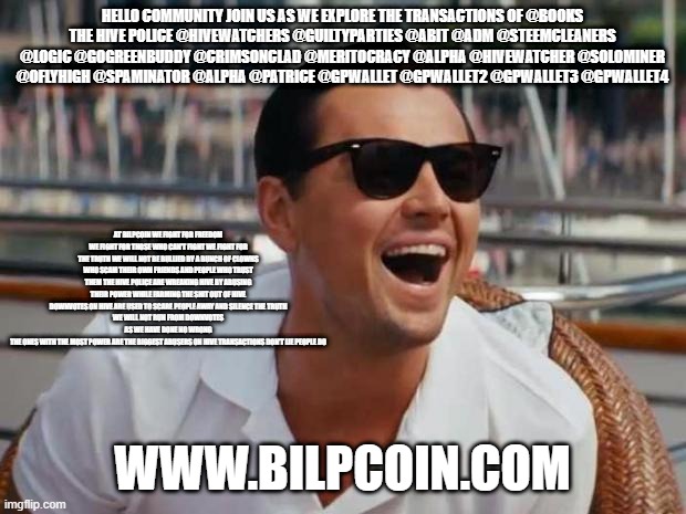 haha | HELLO COMMUNITY JOIN US AS WE EXPLORE THE TRANSACTIONS OF @BOOKS
THE HIVE POLICE @HIVEWATCHERS @GUILTYPARTIES @ABIT @ADM @STEEMCLEANERS @LOGIC @GOGREENBUDDY @CRIMSONCLAD @MERITOCRACY @ALPHA @HIVEWATCHER @SOLOMINER @OFLYHIGH @SPAMINATOR @ALPHA @PATRICE @GPWALLET @GPWALLET2 @GPWALLET3 @GPWALLET4; AT BILPCOIN WE FIGHT FOR FREEDOM WE FIGHT FOR THOSE WHO CAN'T FIGHT WE FIGHT FOR THE TRUTH WE WILL NOT BE BULLIED BY A BUNCH OF CLOWNS WHO SCAM THEIR OWN FRIENDS AND PEOPLE WHO TRUST THEM THE HIVE POLICE ARE WREAKING HIVE BY ABUSING THEIR POWER WHILE FARMING THE SHIT OUT OF HIVE
DOWNVOTES ON HIVE ARE USED TO SCARE PEOPLE AWAY AND SILENCE THE TRUTH
WE WILL NOT RUN FROM DOWNVOTES AS WE HAVE DONE NO WRONG
THE ONES WITH THE MOST POWER ARE THE BIGGEST ABUSERS ON HIVE TRANSACTIONS DON'T LIE PEOPLE DO; WWW.BILPCOIN.COM | image tagged in haha | made w/ Imgflip meme maker