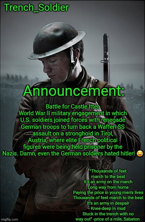 Trench_Soldier's Announcement template | Battle for Castle Itter, World War II military engagement in which U.S. soldiers joined forces with renegade German troops to turn back a Waffen-SS assault on a stronghold in Tirol, Austria, where elite French political figures were being held prisoner by the Nazis. Damn, even the German soldiers hated hitler! 😂 | image tagged in trench_soldier's announcement template | made w/ Imgflip meme maker