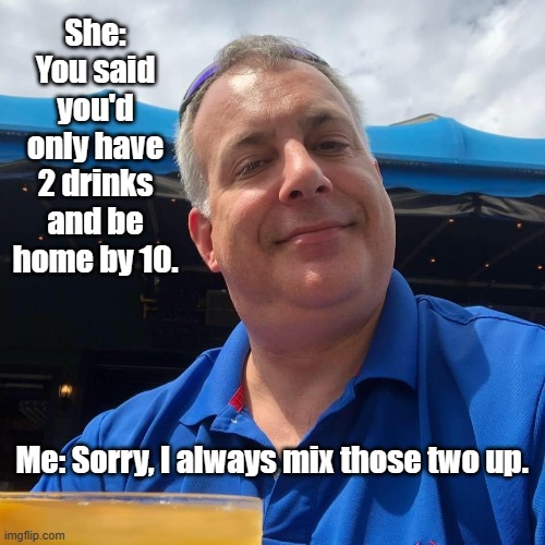 Home by 10 | She: You said you'd only have 2 drinks and be home by 10. Me: Sorry, I always mix those two up. | image tagged in drinks,drunk,funny,lol,you're drunk | made w/ Imgflip meme maker