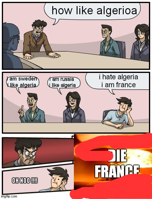 i hate algeria = you die !!!!! | how like algerioa; i hate algeria
i am france; i am russia 
i like algeria; i am sweden
i like algeria; DIE FRANCE; OH NOO !!!! | image tagged in boardroom meeting unexpected ending | made w/ Imgflip meme maker