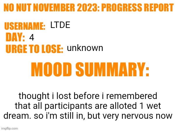 No Nut November 2023 Progress Report | LTDE; 4; unknown; thought i lost before i remembered that all participants are alloted 1 wet dream. so i'm still in, but very nervous now | image tagged in no nut november 2023 progress report | made w/ Imgflip meme maker