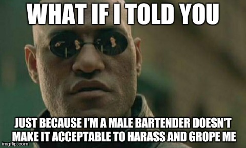 Matrix Morpheus Meme | WHAT IF I TOLD YOU JUST BECAUSE I'M A MALE BARTENDER DOESN'T MAKE IT ACCEPTABLE TO HARASS AND GROPE ME | image tagged in memes,matrix morpheus,AdviceAnimals | made w/ Imgflip meme maker