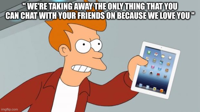 Shut Up And Take My iPad | " WE'RE TAKING AWAY THE ONLY THING THAT YOU CAN CHAT WITH YOUR FRIENDS ON BECAUSE WE LOVE YOU " | image tagged in shut up and take my ipad | made w/ Imgflip meme maker