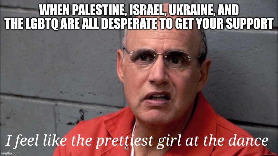 It's all about who can make us pity you more, go. | WHEN PALESTINE, ISRAEL, UKRAINE, AND THE LGBTQ ARE ALL DESPERATE TO GET YOUR SUPPORT; I feel like the prettiest girl at the dance | image tagged in palestine,israel,ukraine,lgbtq,usa,arrested development | made w/ Imgflip meme maker