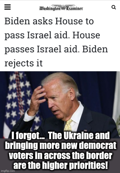 So much for the urgency of aid for Israel | I forgot...  The Ukraine and
bringing more new democrat
voters in across the border
are the higher priorities! | image tagged in joe biden worries,memes,israel,democrats,incompetence,war | made w/ Imgflip meme maker
