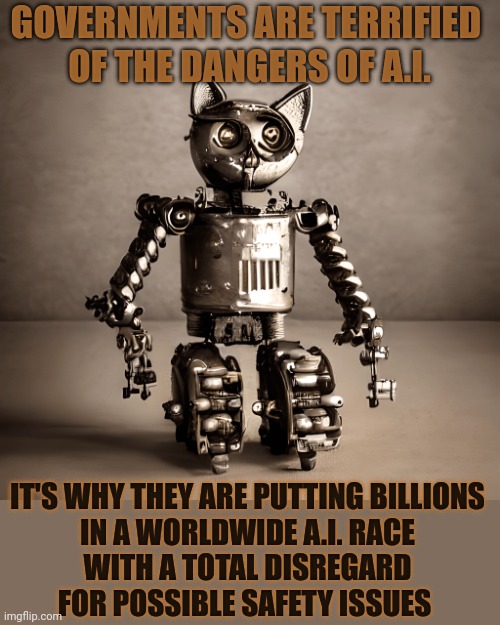 This #lolcat wonders if we should fear A.I. or the people trying to use it | GOVERNMENTS ARE TERRIFIED 
OF THE DANGERS OF A.I. IT'S WHY THEY ARE PUTTING BILLIONS
IN A WORLDWIDE A.I. RACE
WITH A TOTAL DISREGARD
FOR POSSIBLE SAFETY ISSUES | image tagged in artificial intelligence,fear,lolcat,stupid people,think about it | made w/ Imgflip meme maker