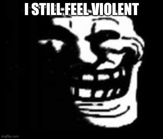 ㅤㅤㅤㅤㅤㅤㅤㅤㅤㅤㅤㅤㅤㅤㅤㅤㅤㅤㅤㅤㅤㅤㅤㅤㅤㅤㅤㅤㅤㅤㅤㅤㅤㅤㅤㅤㅤㅤㅤㅤㅤㅤㅤㅤㅤㅤㅤㅤㅤㅤㅤㅤㅤㅤㅤㅤㅤㅤㅤㅤㅤㅤㅤㅤㅤㅤㅤㅤㅤㅤㅤㅤㅤㅤㅤㅤㅤㅤㅤㅤㅤㅤㅤㅤㅤㅤㅤㅤㅤㅤㅤㅤㅤㅤㅤㅤㅤㅤㅤㅤㅤㅤㅤㅤㅤㅤㅤㅤㅤㅤㅤㅤㅤㅤㅤㅤㅤㅤㅤㅤㅤㅤㅤㅤㅤㅤㅤㅤ | I STILL FEEL VIOLENT | image tagged in dark trollface | made w/ Imgflip meme maker