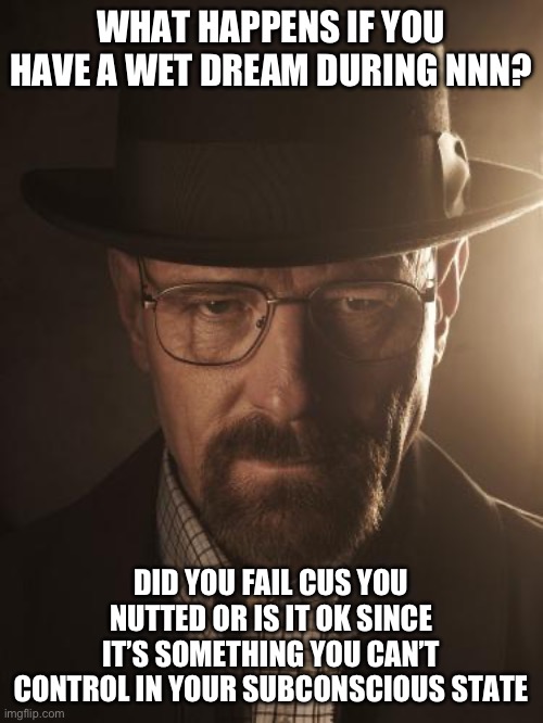 (This didn’t happen to me, i just am curious) | WHAT HAPPENS IF YOU HAVE A WET DREAM DURING NNN? DID YOU FAIL CUS YOU NUTTED OR IS IT OK SINCE IT’S SOMETHING YOU CAN’T CONTROL IN YOUR SUBCONSCIOUS STATE | image tagged in walter white | made w/ Imgflip meme maker