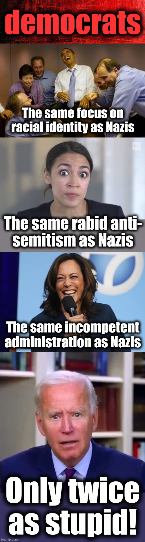 All you need to know about democrats | democrats; The same focus on racial identity as Nazis; The same rabid anti-
semitism as Nazis; The same incompetent administration as Nazis; Only twice
as stupid! | image tagged in memes,crazy alexandria ocasio-cortez,kamala harris laugh,slow joe biden dementia face,democrats,nazis | made w/ Imgflip meme maker